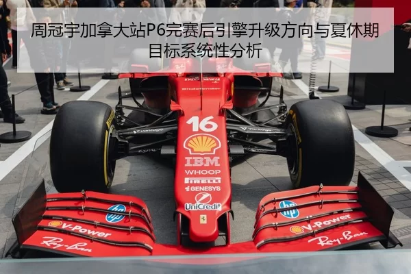 周冠宇加拿大站P6完赛后引擎升级方向与夏休期目标系统性分析